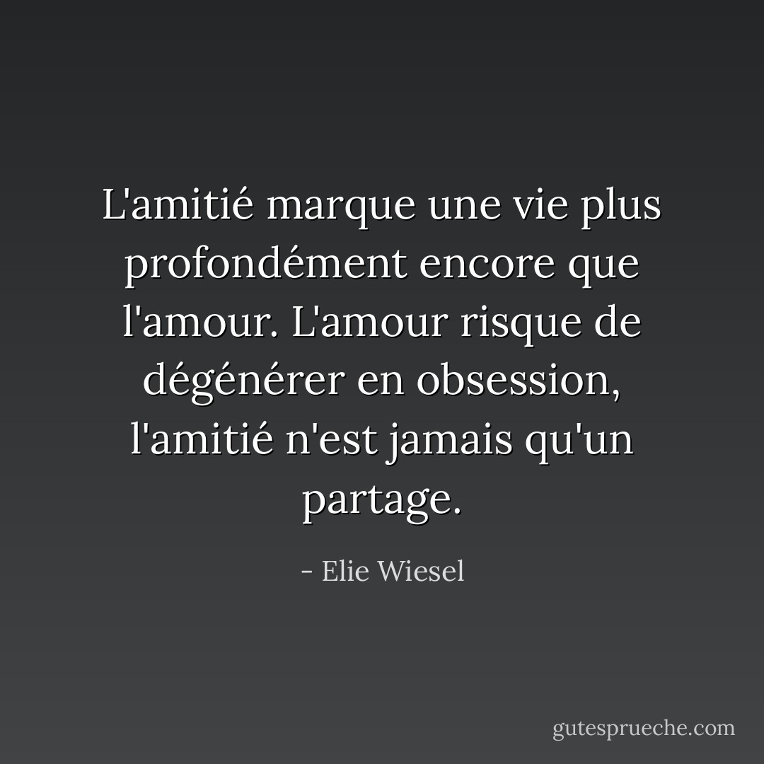 L'amitié marque une vie plus profondément encore que l'amour. L'amour risque de dégénérer en obsession, l'amitié n'est jamais qu'un partage. - Elie Wiesel