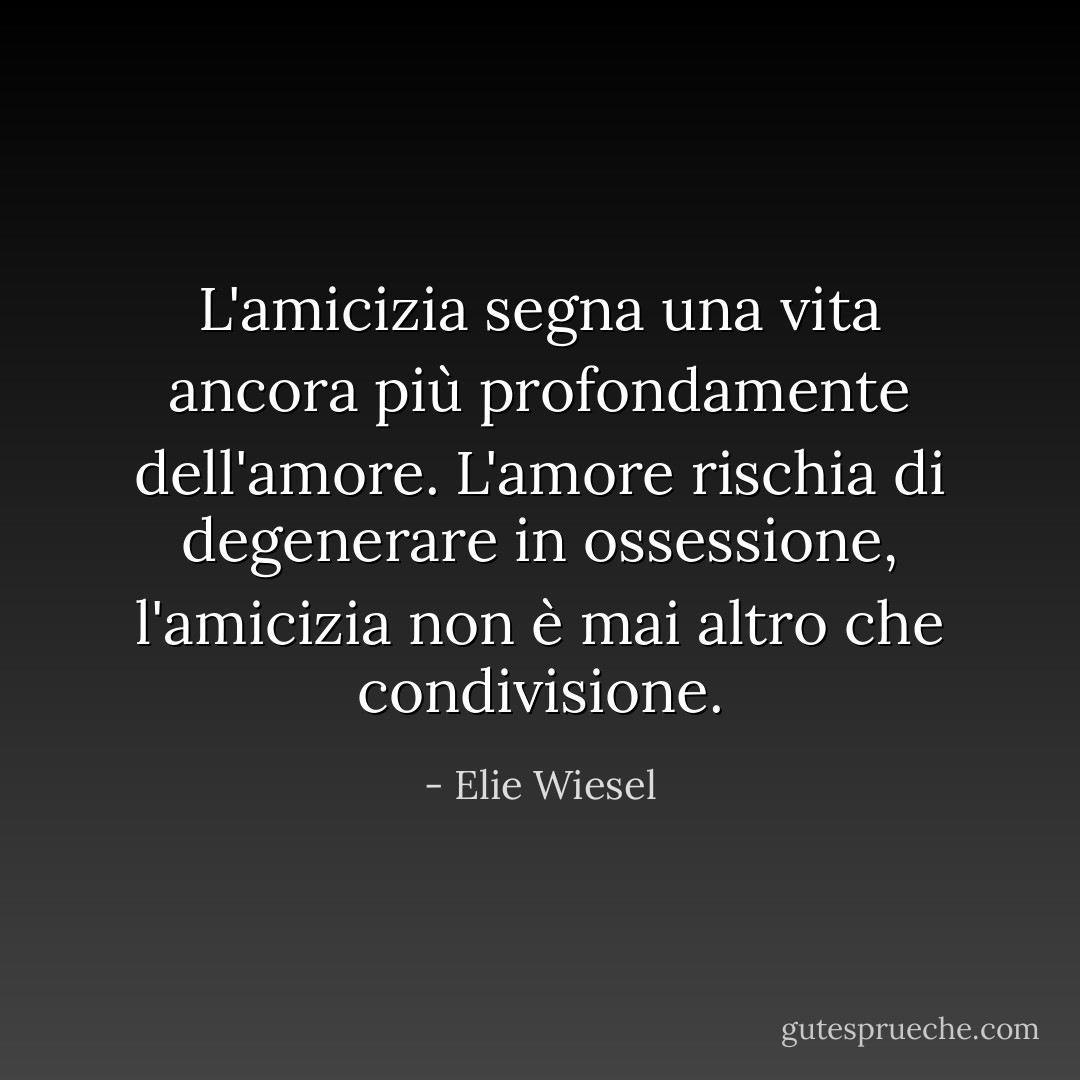L'amicizia segna una vita ancora più profondamente dell'amore. L'amore rischia di degenerare in ossessione, l'amicizia non è mai altro che condivisione. - Elie Wiesel