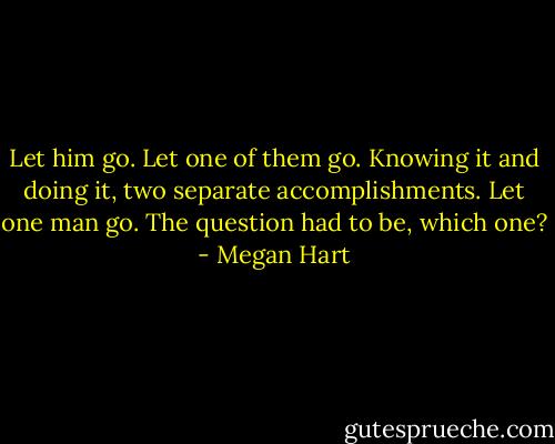 Let him go. Let one of them go. Knowing it and doing it, two separate<br />accomplishments. Let one man go. The question had to be, which one? - Megan Hart