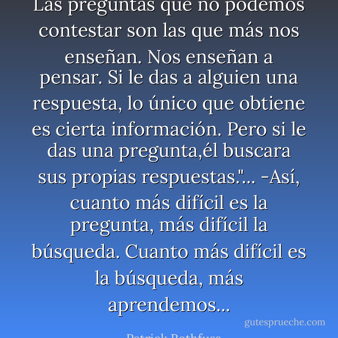 Las preguntas que no podemos contestar son las que más nos enseñan. Nos enseñan a pensar. Si le das a alguien una respuesta, lo único que obtiene es cierta información. Pero si le das una pregunta,él buscara sus propias respuestas."...<br />-Así, cuanto más difícil es la pregunta, más difícil la búsqueda. Cuanto más difícil es la búsqueda, más aprendemos... - Patrick Rothfuss