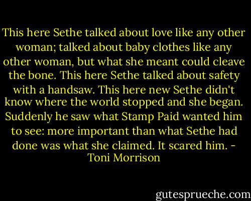 This here Sethe talked about love like any other woman; talked about baby clothes like any other woman, but what she meant could cleave the bone. This here Sethe talked about safety with a handsaw. This here new Sethe didn't know where the world stopped and she began. Suddenly he saw what Stamp Paid wanted him to see: more important than what Sethe had done was what she claimed. It scared him. - Toni Morrison