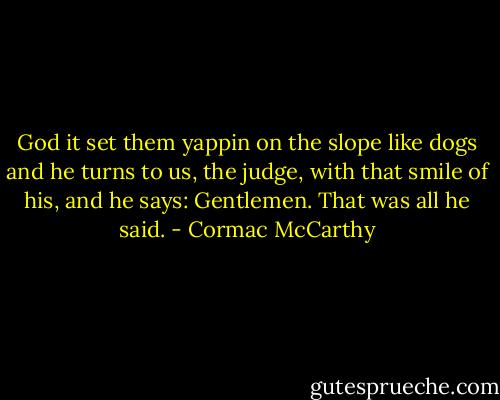 God it set them yappin on the slope like dogs and he turns to us, the judge, with that smile of his, and he says: Gentlemen. That was all he said. - Cormac McCarthy
