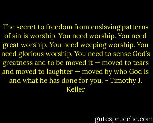 The secret to freedom from enslaving patterns of sin is worship. You need worship. You need great worship. You need weeping worship. You need glorious worship. You need to sense God’s greatness and to be moved it — moved to tears and moved to laughter — moved by who God is and what he has done for you. - Timothy J. Keller