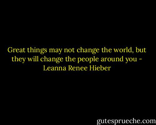 Great things may not change the world, but they will change the people around you - Leanna Renee Hieber