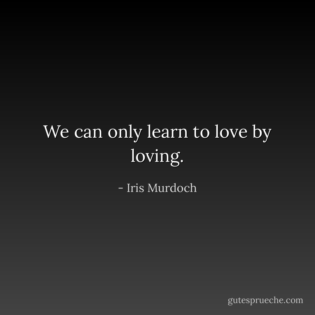 We can only learn to love by loving. - Iris Murdoch