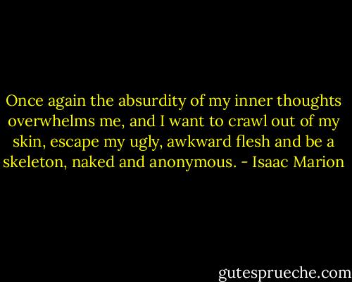 Once again the absurdity of my inner thoughts overwhelms me, and I want to crawl out of my skin, escape my ugly, awkward flesh and be a skeleton, naked and anonymous. - Isaac Marion