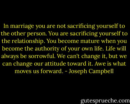In marriage you are not sacrificing yourself to the other person. You are sacrificing yourself to the relationship.<br />You become mature when you become the authority of your own life.<br />Life will always be sorrowful. We can't change it, but we can change our attitude toward it.<br />Awe is what moves us forward. - Joseph Campbell