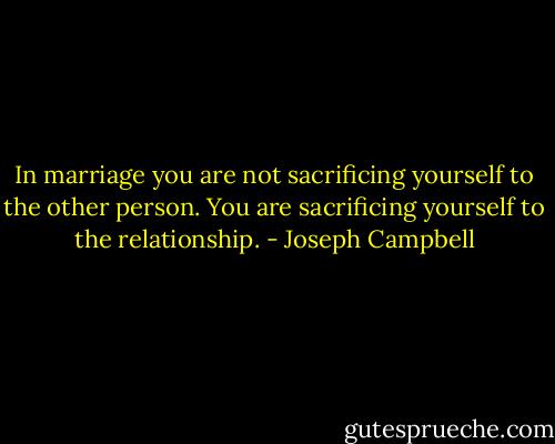 In marriage you are not sacrificing yourself to the other person. You are sacrificing yourself to the relationship. - Joseph Campbell