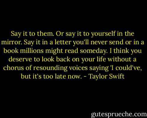 Say it to them. Or say it to yourself in the mirror. Say it in a letter you'll never send or in a book millions might read someday. I think you deserve to look back on your life without a chorus of resounding voices saying 'I could've, but it's too late now. - Taylor Swift
