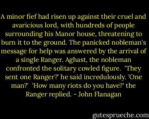 A minor fief had risen up against their<br />cruel and avaricious lord, with hundreds of people surrounding his Manor house, threatening to burn it to the ground. The panicked nobleman's message for help was answered by the arrival of a single Ranger. Aghast, the nobleman confronted the solitary cowled figure.<br /><br />'They sent one Ranger?' he said incredulously. 'One man?'<br /><br />'How many riots do you have?' the Ranger replied. - John Flanagan