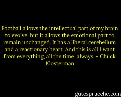 Football allows the intellectual part of my brain to evolve, but it allows the emotional part to remain unchanged. It has a liberal cerebellum and a reactionary heart. And this is all I want from everything, all the time, always. - Chuck Klosterman