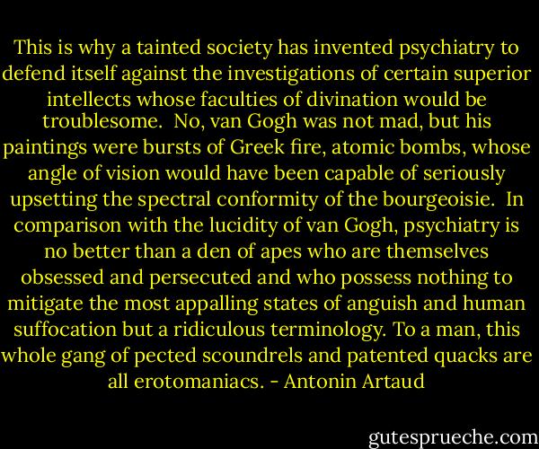 This is why a tainted society has invented psychiatry to defend itself against the investigations of certain superior intellects whose faculties of divination would be troublesome.<br /><br />No, van Gogh was not mad, but his paintings were bursts of Greek fire, atomic bombs, whose angle of vision would have been capable of seriously upsetting the spectral conformity of the<br />bourgeoisie.<br /><br />In comparison with the lucidity of van Gogh, psychiatry is no better than a den of apes who are themselves obsessed and persecuted and who possess nothing to mitigate the most appalling states of anguish and human suffocation but a ridiculous terminology. To a man, this whole gang of pected scoundrels and patented quacks are all erotomaniacs. - Antonin Artaud