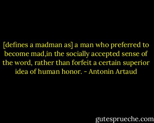 [defines a madman as] a man who preferred to become mad,in the socially accepted sense of the word, rather than forfeit a certain superior idea of human honor. - Antonin Artaud