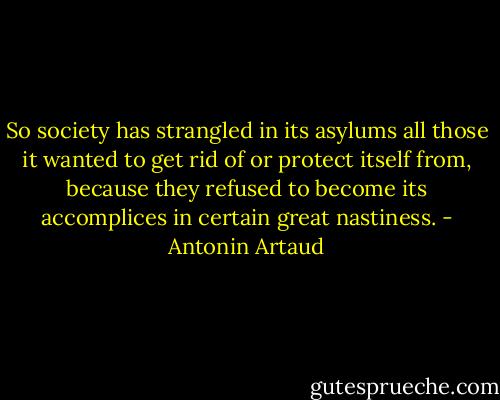 So society has strangled in its asylums all those it wanted to get rid of or protect itself from, because they refused to become its accomplices in certain great nastiness. - Antonin Artaud