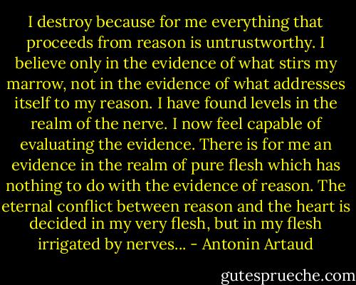 I destroy because for me everything that proceeds from reason is untrustworthy. I believe only in the evidence of what stirs my marrow, not in the evidence of what addresses itself to my reason. I have found levels in the realm of the nerve. I now feel capable of evaluating the evidence. There is for me an evidence in the realm of pure flesh which has nothing to do with the evidence of reason. The eternal conflict between reason and the heart is decided in my very flesh, but in my flesh irrigated by nerves... - Antonin Artaud