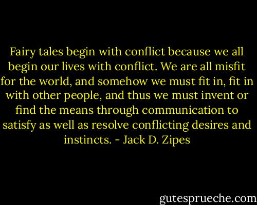Fairy tales begin with conflict because we all begin our lives with conflict. We are all misfit for the world, and somehow we must fit in, fit in with other people, and thus we must invent or find the means through communication to satisfy as well as resolve conflicting desires and instincts. - Jack D. Zipes
