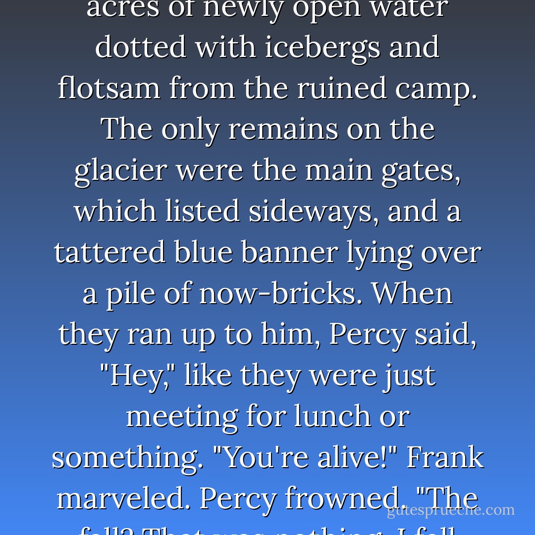 Percy was waiting for them. He looked mad.<br />He stood at the edge of the glacier, leaning on the staff with the golden eagle, gazing down at the wreckage he'd caused: several hundred acres of newly open water dotted with icebergs and flotsam from the ruined camp.<br />The only remains on the glacier were the main gates, which listed sideways, and a tattered blue banner lying over a pile of now-bricks.<br />When they ran up to him, Percy said, "Hey," like they were just meeting for lunch or something.<br />"You're alive!" Frank marveled.<br />Percy frowned. "The fall? That was nothing. I fell twice that far from the St. Louis Arch."<br />"You did <i> what?" </i> Hazel asked.<br />"Never mind. The important thing was I didn't drown. - Rick Riordan