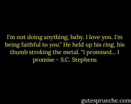 I'm not doing anything, baby. I love you. I'm being faithful to you." He held up his ring, his thumb stroking the metal. "I promised... I promise - S.C. Stephens