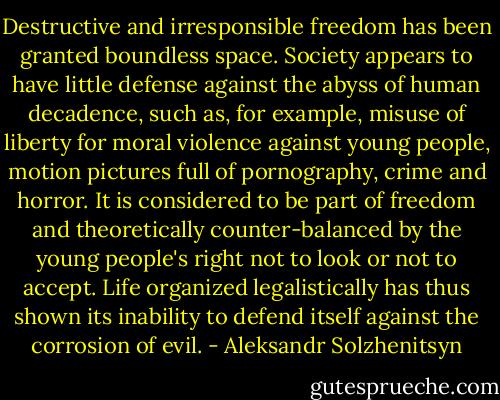 Destructive and irresponsible freedom has been granted boundless space. Society appears to have little defense against the abyss of human decadence, such as, for example, misuse of liberty for moral violence against young people, motion pictures full of pornography, crime and horror. It is considered to be part of freedom and theoretically counter-balanced by the young people's right not to look or not to accept. Life organized legalistically has thus shown its inability to defend itself against the corrosion of evil. - Aleksandr Solzhenitsyn