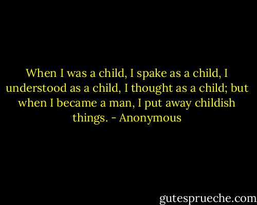 When I was a child, I spake as a child, I understood as a child, I thought as a child; but when I became a man, I put away childish things. - Anonymous