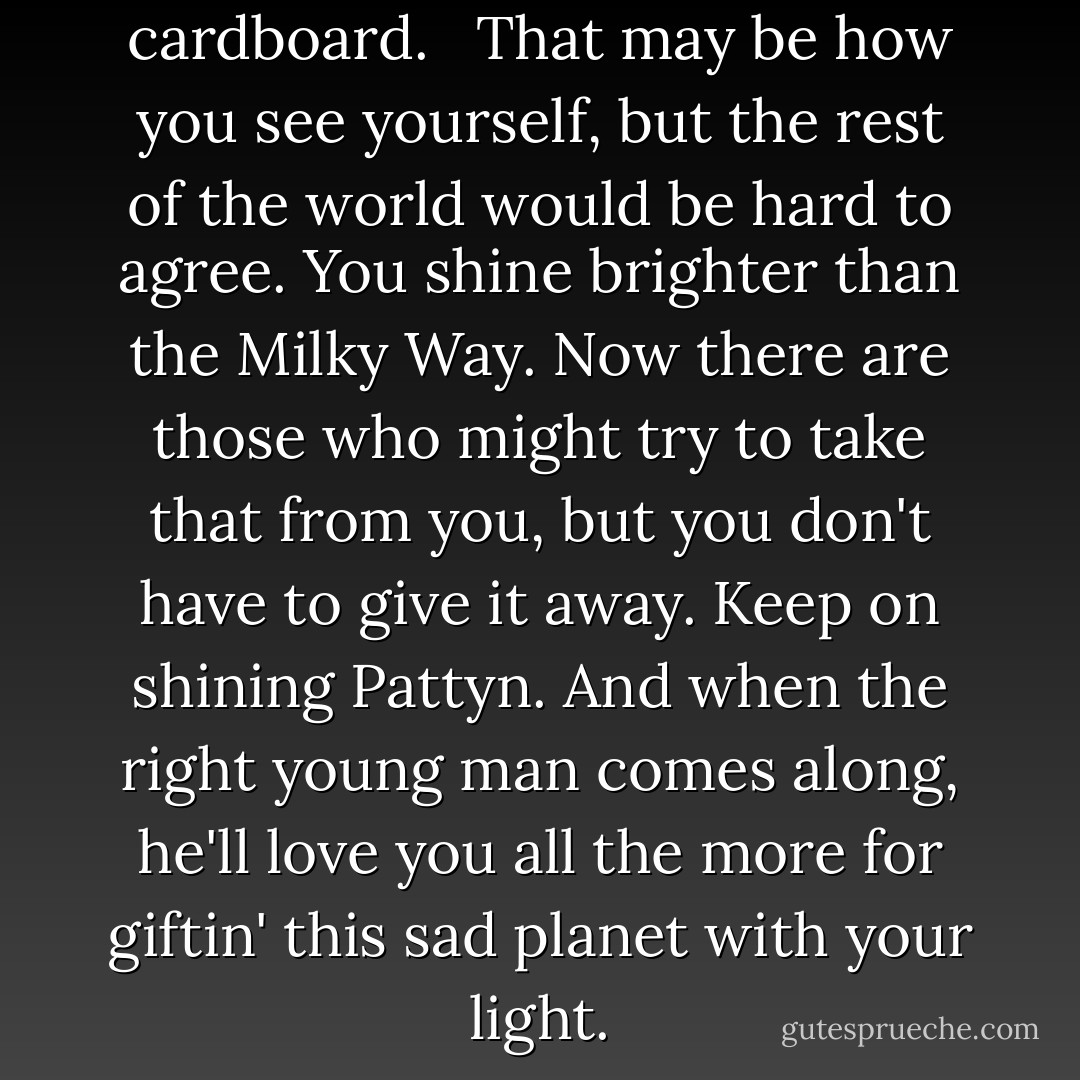 Me? Beautiful? I'm plain as cardboard. <br /><br />That may be how you see yourself, but the rest of the world would be hard to agree. You shine brighter than the Milky Way.<br />Now there are those who might try to take that from you, but you don't have to give it away. Keep on shining Pattyn.<br />And when the right young man comes along, he'll love you all the more for giftin' this sad planet with your light. - Ellen Hopkins