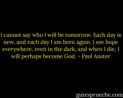 I cannot say who I will be tomorrow. Each day is new, and each day I am born again. I see hope everywhere, even in the dark, and when I die, I will perhaps become God. - Paul Auster
