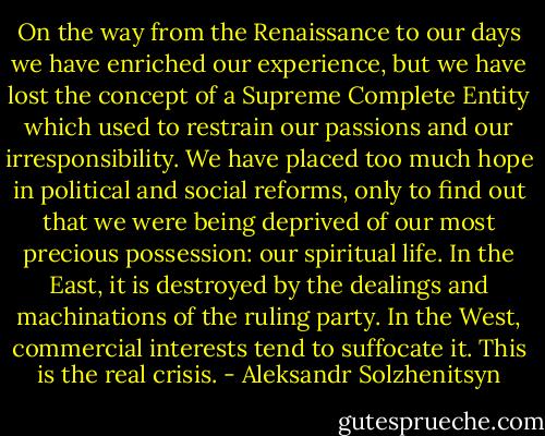 On the way from the Renaissance to our days we have enriched our experience, but we have lost the concept of a Supreme Complete Entity which used to restrain our passions and our irresponsibility. We have placed too much hope in political and social reforms, only to find out that we were being deprived of our most precious possession: our spiritual life. In the East, it is destroyed by the dealings and machinations of the ruling party. In the West, commercial interests tend to suffocate it. This is the real crisis. - Aleksandr Solzhenitsyn