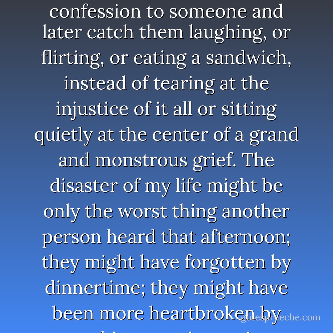 I will admit it sometimes felt strange to me to make the confession to someone and later catch them laughing, or flirting, or eating a sandwich, instead of tearing at the injustice of it all or sitting quietly at the center of a grand and monstrous grief. The disaster of my life might be only the worst thing another person heard that afternoon; they might have forgotten by dinnertime; they might have been more heartbroken by watching certain movies. - Jennifer duBois