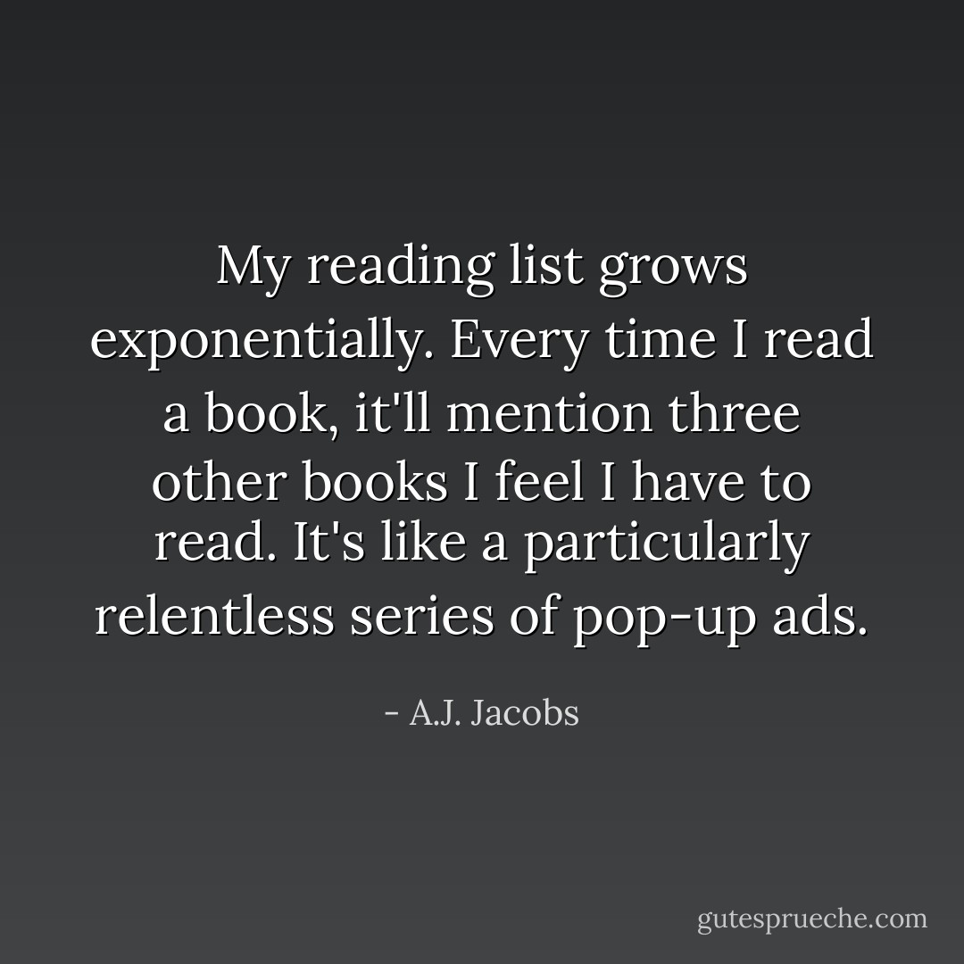 My reading list grows exponentially. Every time I read a book, it'll mention three other books I feel I have to read. It's like a particularly relentless series of pop-up ads. - A.J. Jacobs