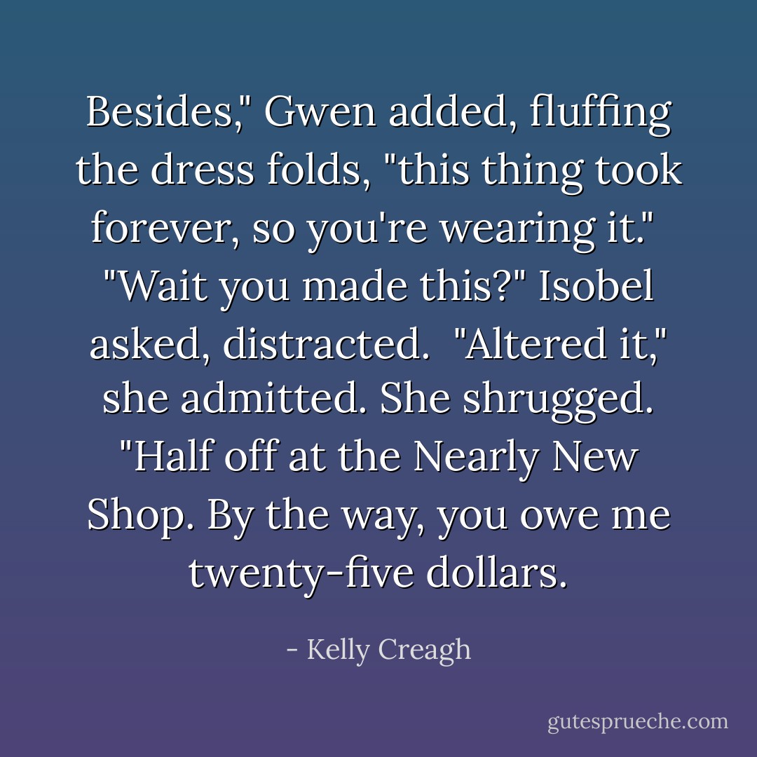 Besides," Gwen added, fluffing the dress folds, "this thing took forever, so you're wearing it."<br /><br />"Wait you made this?" Isobel asked, distracted.<br /><br />"Altered it," she admitted. She shrugged. "Half off at the Nearly New Shop. By the way, you owe me twenty-five dollars. - Kelly Creagh