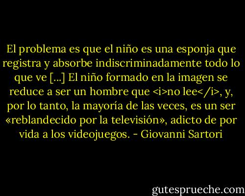 El problema es que el niño es una esponja que registra y absorbe indiscriminadamente todo lo que ve [...] El niño formado en la imagen se reduce a ser un hombre que <i>no lee</i>, y, por lo tanto, la mayoría de las veces, es un ser «reblandecido por la televisión», adicto de por vida a los videojuegos. - Giovanni Sartori