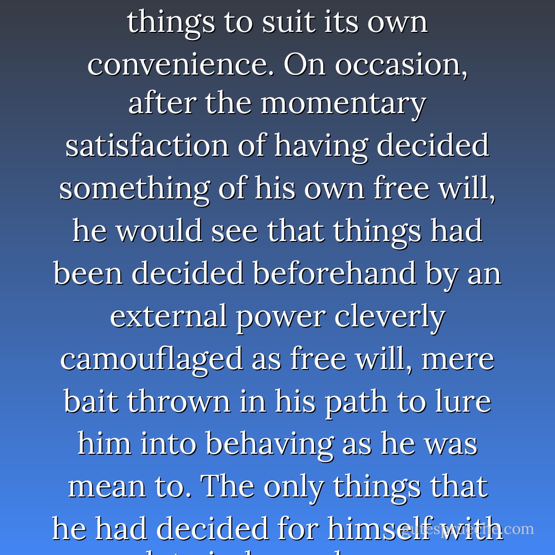 yet never once in his life had he experienced the unshakable certainty that he and he alone had arrived at a decision. He always had the sense that fate had forced him to decide things to suit its own convenience. On occasion, after the momentary satisfaction of having decided something of his own free will, he would see that things had been decided beforehand by an external power cleverly camouflaged as free will, mere bait thrown in his path to lure him into behaving as he was mean to. The only things that he had decided for himself with complete independence were the kind of trivial matters which, on closer inspection, revealed themselves to require no decision making at all. - Haruki Murakami