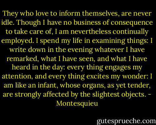 They who love to inform themselves, are never idle. Though I have no business of consequence to take care of, I am nevertheless continually employed. I spend my life in examining things: I write down in the evening whatever I have remarked, what I have seen, and what I have heard in the day: every thing engages my attention, and every thing excites my wonder: I am like an infant, whose organs, as yet tender, are strongly affected by the slightest objects. - Montesquieu