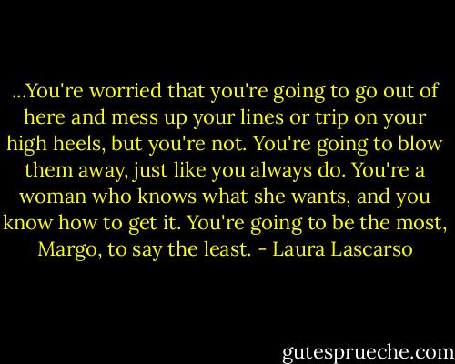 ...You're worried that you're going to go out of here and mess up your lines or trip on your high heels, but you're not. You're going to blow them away, just like you always do. You're a woman who knows what she wants, and you know how to get it. You're going to be the most, Margo, to say the least. - Laura Lascarso
