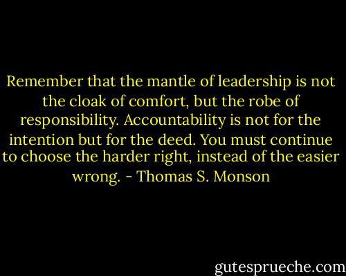 Remember that the mantle of leadership is not the cloak of comfort, but the robe of responsibility. Accountability is not for the intention but for the deed. You must continue to choose the harder right, instead of the easier wrong. - Thomas S. Monson
