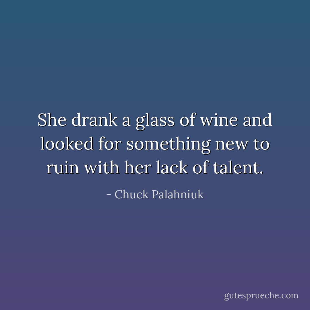 She drank a glass of wine and looked for something new to ruin with her lack of talent. - Chuck Palahniuk