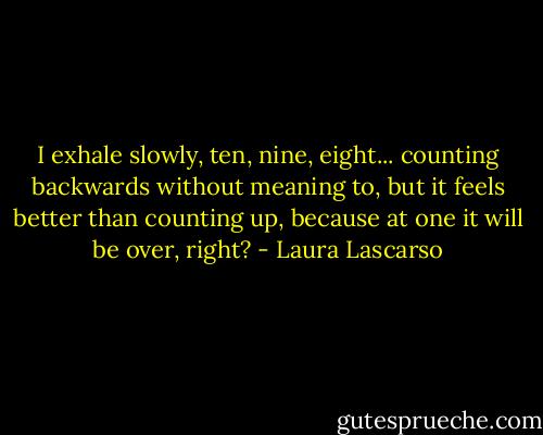 I exhale slowly, ten, nine, eight... counting backwards without meaning to, but it feels better than counting up, because at one it will be over, right? - Laura Lascarso
