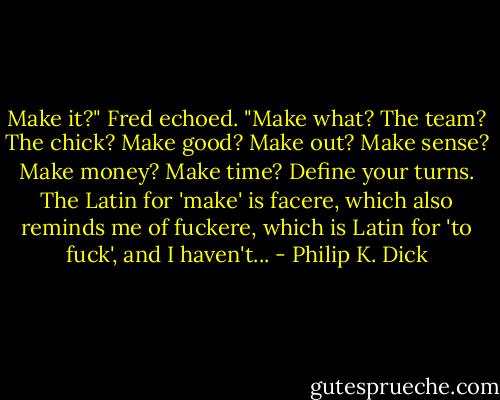 Make it?" Fred echoed. "Make what? The team? The chick? Make good? Make out? Make sense? Make money? Make time? Define your turns. The Latin for 'make' is facere, which also reminds me of fuckere, which is Latin for 'to fuck', and I haven't... - Philip K. Dick