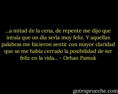 ...a mitad de la cena, de repente me dijo que intuía que un día sería muy feliz. Y aquellas palabras me hicieron sentir con mayor claridad que se me había cerrado la posibilidad de ser feliz en la vida... - Orhan Pamuk