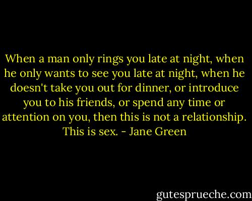When a man only rings you late at night, when he only wants to see you late at night, when he doesn't take you out for dinner, or introduce you to his friends, or spend any time or attention on you, then this is not a relationship. This is sex. - Jane Green