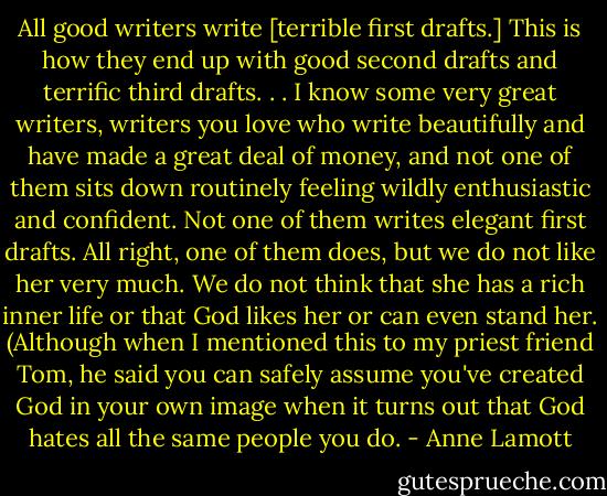 All good writers write [terrible first drafts.] This is how they end up with good second drafts and terrific third drafts. . . I know some very great writers, writers you love who write beautifully and have made a great deal of money, and not one of them sits down routinely feeling wildly enthusiastic and confident. Not one of them writes elegant first drafts. All right, one of them does, but we do not like her very much. We do not think that she has a rich inner life or that God likes her or can even stand her. (Although when I mentioned this to my priest friend Tom, he said you can safely assume you've created God in your own image when it turns out that God hates all the same people you do. - Anne Lamott