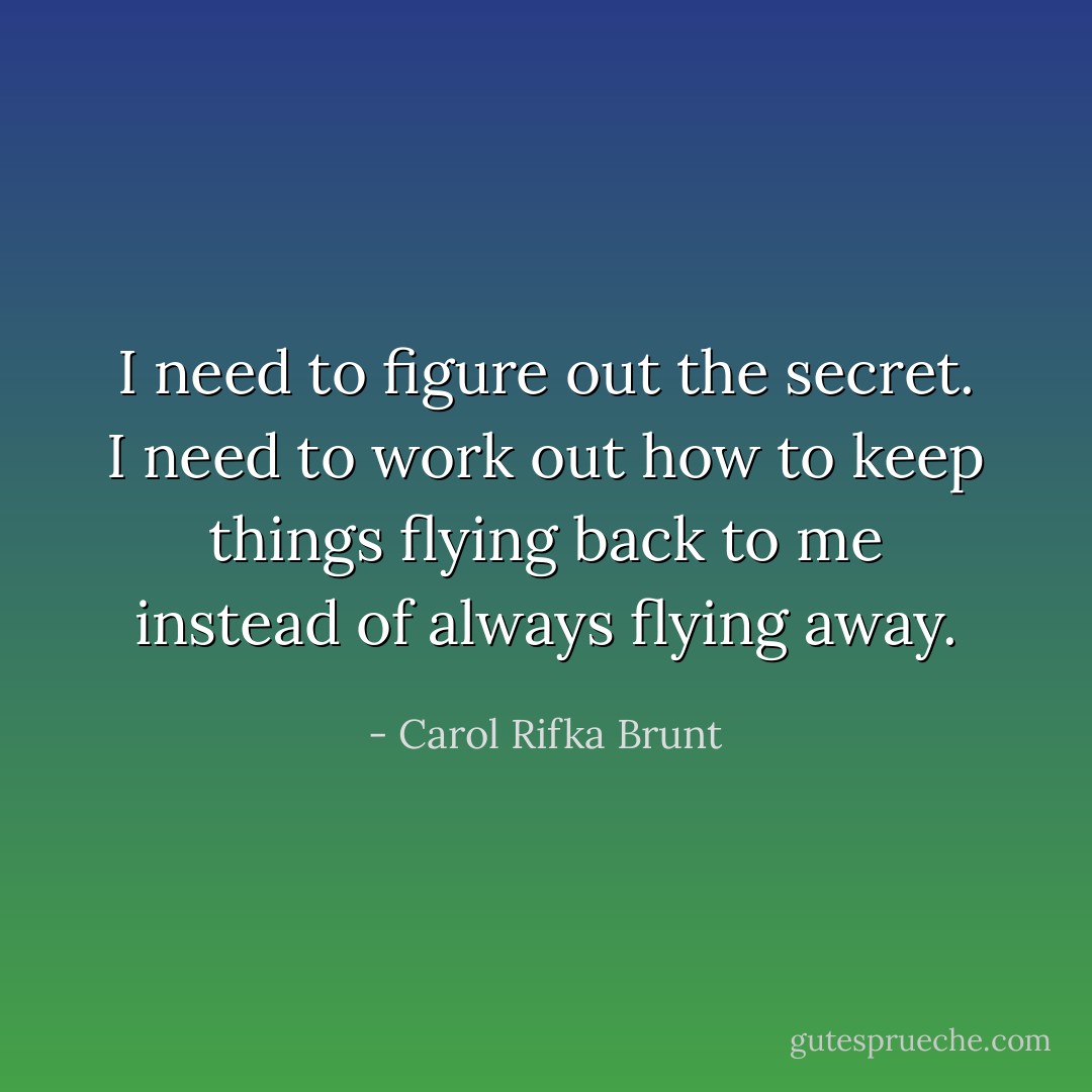 I need to figure out the secret. I need to work out how to keep things flying back to me instead of always flying away. - Carol Rifka Brunt