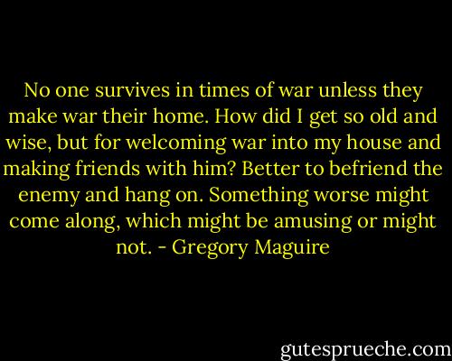 No one survives in times of war unless they make war their home. How did I get so old and wise, but for welcoming war into my house and making friends with him? Better to befriend the enemy and hang on. Something worse might come along, which might be amusing or might not. - Gregory Maguire
