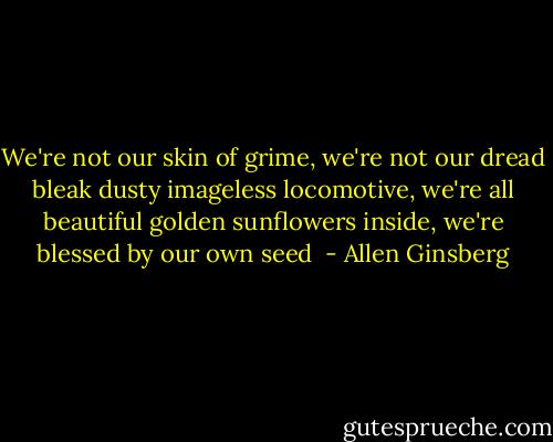 We're not our skin of grime, we're not our dread bleak dusty imageless locomotive, we're all beautiful golden sunflowers inside, we're blessed<br />by our own seed  - Allen Ginsberg