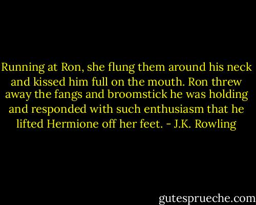 Running at Ron, she flung them around his neck and kissed him full on the mouth. Ron threw away the fangs and broomstick he was holding and responded with such enthusiasm that he lifted Hermione off her feet. - J.K. Rowling