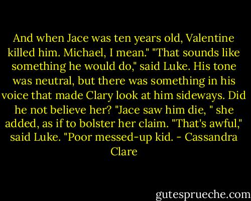 And when Jace was ten years old, Valentine killed him. Michael,<br />I mean."<br />"That sounds like something he would do," said Luke. His tone was neutral, but there was something in his voice that made Clary look at him sideways. Did he not believe her?<br />"Jace saw him die, " she added, as if to bolster her claim.<br />"That's awful," said Luke. "Poor messed-up kid. - Cassandra Clare