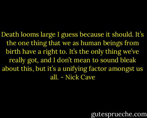 Death looms large I guess because it should. It’s the one thing that we as human beings from birth have a right to. It’s the only thing we’ve really got, and I don’t mean to sound bleak about this, but it’s a unifying factor amongst us all. - Nick Cave