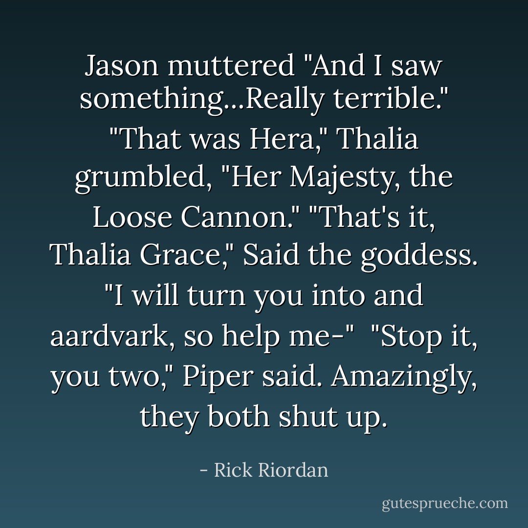 Jason muttered "And I saw something...Really terrible."<br />"That was Hera," Thalia grumbled, "Her Majesty, the Loose Cannon."<br />"That's it, Thalia Grace," Said the goddess. "I will turn you into and aardvark, so help me-"<br /> "Stop it, you two," Piper said. Amazingly, they both shut up. - Rick Riordan