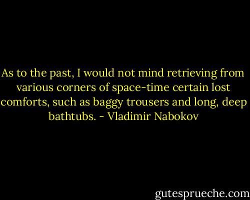 As to the past, I would not mind retrieving from various corners of space-time certain lost comforts, such as baggy trousers and long, deep bathtubs. - Vladimir Nabokov