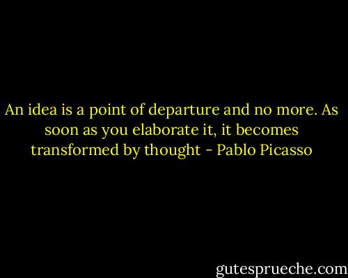 An idea is a point of departure and no more. As soon as you elaborate it, it becomes transformed by thought - Pablo Picasso
